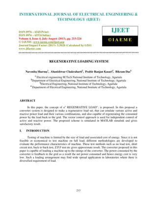 International Journal of Electrical Engineering and Technology (IJEET), ISSN 0976 –
6545(Print), ISSN 0976 – 6553(Online) Volume 4, Issue 4, July-August (2013), © IAEME
213
REGENERATIVE LOADING SYSTEM
Navonita Sharma1
, Abanishwar Chakrabarti2
, Prabir Ranjan Kasari3
, Bikram Das4
1
Electrical engineering M.Tech National Institute of Technology, Agartala
2
Department of Electrical Engineering, National Institute of Technology, Agartala
3
Electrical Engineering, National Institute of Technology, Agartala
4
Department of Electrical Engineering, National Institute of Technology, Agartala
ABSTRACT
In this paper, the concept of a” REGENRATIVE LOAD”, is proposed. In this proposal a
converter system is designed to make a regenerative load set, that can emulate various active and
reactive power load and their various combinations, and also capable of regenerating the consumed
power by the load back to the grid. The vector control approach is used for independent control of
active and reactive power. The proposed scheme is simulated in MATLAB simulink and gives
satisfactory result.
I. INTRODUCTION
Testing of machine is limited by the size of load and associated cost of energy. Since it is not
feasible or economical to test machine on full load, different methodologies are developed to
evaluate the performance characteristics of machine. These test methods such as no load test, short
circuit test, back to back test, Z.P.F test etc gives approximate result. The converter proposed in this
paper is capable of loading a machine up to the ratings of the converter. The power consumed by the
converter is feedback to the grid as a result the net power consumed and hence energy cost is very
low. Such a loading arrangement may find wide spread application in laboratories where there is
diversified requirement of load.
INTERNATIONAL JOURNAL OF ELECTRICAL ENGINEERING &
TECHNOLOGY (IJEET)
ISSN 0976 – 6545(Print)
ISSN 0976 – 6553(Online)
Volume 4, Issue 4, July-August (2013), pp. 213-224
© IAEME: www.iaeme.com/ijeet.asp
Journal Impact Factor (2013): 5.5028 (Calculated by GISI)
www.jifactor.com
IJEET
© I A E M E
 