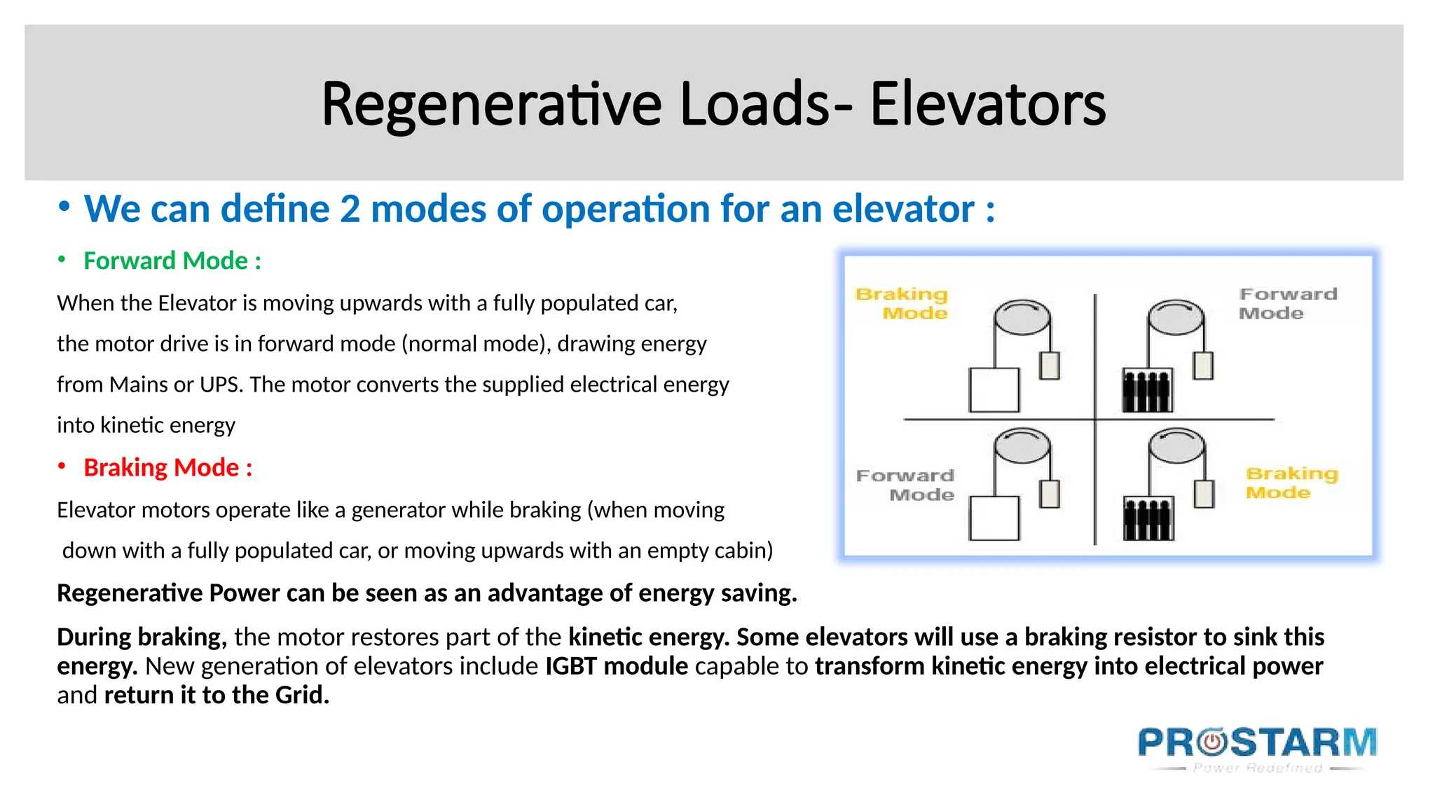 Regenerative Loads- Elevators
• We can define 2 modes of operation for an elevator :
• Forward Mode :
When the Elevator is moving upwards with a fully populated car,
the motor drive is in forward mode (normal mode), drawing energy
from Mains or UPS. The motor converts the supplied electrical energy
into kinetic energy
• Braking Mode :
Elevator motors operate like a generator while braking (when moving
down with a fully populated car, or moving upwards with an empty cabin)
Regenerative Power can be seen as an advantage of energy saving.
During braking, the motor restores part of the kinetic energy. Some elevators will use a braking resistor to sink this
energy. New generation of elevators include IGBT module capable to transform kinetic energy into electrical power
and return it to the Grid.
 