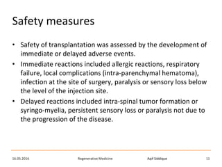 Aqif SiddiqueRegenerative Medicine16.05.2016 11
Safety measures
• Safety of transplantation was assessed by the development of
immediate or delayed adverse events.
• Immediate reactions included allergic reactions, respiratory
failure, local complications (intra-parenchymal hematoma),
infection at the site of surgery, paralysis or sensory loss below
the level of the injection site.
• Delayed reactions included intra-spinal tumor formation or
syringo-myelia, persistent sensory loss or paralysis not due to
the progression of the disease.
 