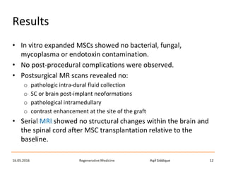 Aqif SiddiqueRegenerative Medicine16.05.2016 12
Results
• In vitro expanded MSCs showed no bacterial, fungal,
mycoplasma or endotoxin contamination.
• No post-procedural complications were observed.
• Postsurgical MR scans revealed no:
o pathologic intra-dural fluid collection
o SC or brain post-implant neoformations
o pathological intramedullary
o contrast enhancement at the site of the graft
• Serial MRI showed no structural changes within the brain and
the spinal cord after MSC transplantation relative to the
baseline.
 