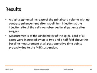Aqif SiddiqueRegenerative Medicine16.05.2016 13
Results
• A slight segmental increase of the spinal cord volume with no
contrast enhancement after gadolinium injection at the
injection site of the cells was observed in all patients after
surgery.
• Measurements of the AP diameter of the spinal cord of all
cases were increased by up to two and a half-fold above the
baseline measurement at all post-operative time points
probably due to the MSC suspension.
 