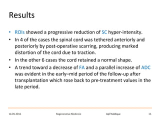 Aqif SiddiqueRegenerative Medicine16.05.2016 15
Results
• ROIs showed a progressive reduction of SC hyper-intensity.
• In 4 of the cases the spinal cord was tethered anteriorly and
posteriorly by post-operative scarring, producing marked
distortion of the cord due to traction.
• In the other 6 cases the cord retained a normal shape.
• A trend toward a decrease of FA and a parallel increase of ADC
was evident in the early–mid period of the follow-up after
transplantation which rose back to pre-treatment values in the
late period.
 