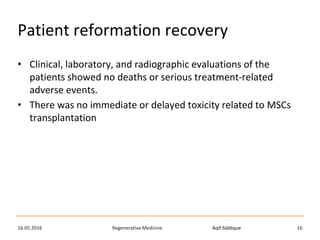 Aqif SiddiqueRegenerative Medicine16.05.2016 16
Patient reformation recovery
• Clinical, laboratory, and radiographic evaluations of the
patients showed no deaths or serious treatment-related
adverse events.
• There was no immediate or delayed toxicity related to MSCs
transplantation
 