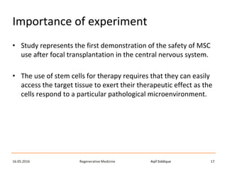 Aqif SiddiqueRegenerative Medicine16.05.2016 17
Importance of experiment
• Study represents the first demonstration of the safety of MSC
use after focal transplantation in the central nervous system.
• The use of stem cells for therapy requires that they can easily
access the target tissue to exert their therapeutic effect as the
cells respond to a particular pathological microenvironment.
 