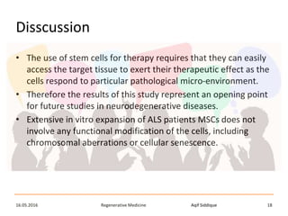 Aqif SiddiqueRegenerative Medicine16.05.2016 18
Disscussion
• The use of stem cells for therapy requires that they can easily
access the target tissue to exert their therapeutic effect as the
cells respond to particular pathological micro-environment.
• Therefore the results of this study represent an opening point
for future studies in neurodegenerative diseases.
• Extensive in vitro expansion of ALS patients MSCs does not
involve any functional modification of the cells, including
chromosomal aberrations or cellular senescence.
 