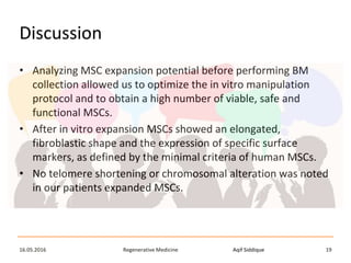 Aqif SiddiqueRegenerative Medicine16.05.2016 19
Discussion
• Analyzing MSC expansion potential before performing BM
collection allowed us to optimize the in vitro manipulation
protocol and to obtain a high number of viable, safe and
functional MSCs.
• After in vitro expansion MSCs showed an elongated,
fibroblastic shape and the expression of specific surface
markers, as defined by the minimal criteria of human MSCs.
• No telomere shortening or chromosomal alteration was noted
in our patients expanded MSCs.
 