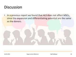 Aqif SiddiqueRegenerative Medicine16.05.2016 20
Discussion
• In a previous report we found that ALS does not affect MSCs,
since the expansion and differentiating potential are the same
as the donors.
 