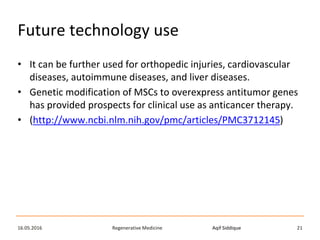 Aqif SiddiqueRegenerative Medicine16.05.2016 21
Future technology use
• It can be further used for orthopedic injuries, cardiovascular
diseases, autoimmune diseases, and liver diseases.
• Genetic modification of MSCs to overexpress antitumor genes
has provided prospects for clinical use as anticancer therapy.
• (http://www.ncbi.nlm.nih.gov/pmc/articles/PMC3712145)
 