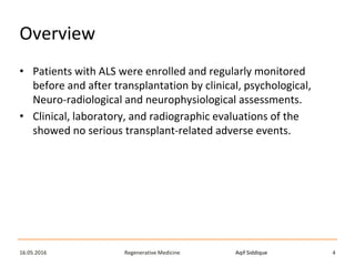 Aqif SiddiqueRegenerative Medicine16.05.2016 4
Overview
• Patients with ALS were enrolled and regularly monitored
before and after transplantation by clinical, psychological,
Neuro-radiological and neurophysiological assessments.
• Clinical, laboratory, and radiographic evaluations of the
showed no serious transplant-related adverse events.
 