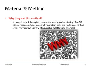 Aqif SiddiqueRegenerative Medicine16.05.2016 7
Material & Method
• Why they use this method?
– Stem-cell-based therapies represent a new possible strategy for ALS
clinical research. Also, mesenchymal stem cells are multi-potent that
are very attractive in view of a possible cell therapy approach.
 