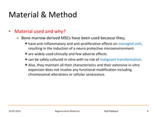Aqif SiddiqueRegenerative Medicine16.05.2016 8
Material & Method
• Material used and why?
– Bone marrow derived MSCs have been used because they;
have anti-inflammatory and anti-proliferative effects on microglial cells,
resulting in the induction of a neuro protective microenvironment.
are widely used clinically and few adverse effects.
can be safely cultured in vitro with no risk of malignant transformation.
Also, they maintain all their characteristics and their extensive in vitro
expansion does not involve any functional modification including
chromosomal alterations or cellular senescence.
 