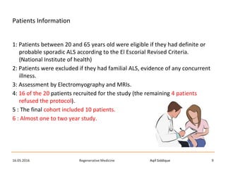 Aqif SiddiqueRegenerative Medicine16.05.2016 9
Patients Information
1: Patients between 20 and 65 years old were eligible if they had definite or
probable sporadic ALS according to the El Escorial Revised Criteria.
(National Institute of health)
2: Patients were excluded if they had familial ALS, evidence of any concurrent
illness.
3: Assessment by Electromyography and MRIs.
4: 16 of the 20 patients recruited for the study (the remaining 4 patients
refused the protocol).
5 : The final cohort included 10 patients.
6 : Almost one to two year study.
 