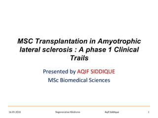 Aqif SiddiqueRegenerative Medicine16.05.2016 1
MSC Transplantation in Amyotrophic
lateral sclerosis : A phase 1 Clinical
Trails
Presented by AQIF SIDDIQUE
MSc Biomedical Sciences
 