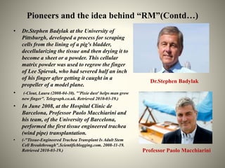 Pioneers and the idea behind “RM”(Contd…)
• Dr.Stephen Badylak at the University of
Pittsburgh, developed a process for sc...