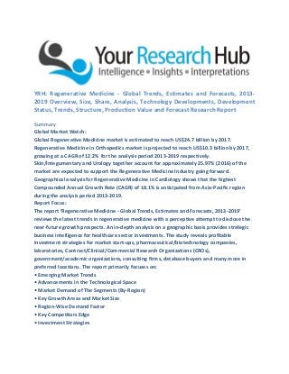 YRH: Regenerative Medicine - Global Trends, Estimates and Forecasts, 2013-
2019 Overview, Size, Share, Analysis, Technology Developments, Development
Status, Trends, Structure, Production Value and Forecast Research Report
Summary
Global Market Watch:
Global Regenerative Medicine market is estimated to reach US$24.7 billion by 2017.
Regenerative Medicine in Orthopedics market is projected to reach US$10.3 billion by 2017,
growing at a CAGR of 12.2% for the analysis period 2013-2019 respectively.
Skin/Integumentary and Urology together account for approximately 25.97% (2016) of the
market are expected to support the Regenerative Medicine Industry going forward.
Geographical analysis for Regenerative Medicine in Cardiology shows that the highest
Compounded Annual Growth Rate (CAGR) of 18.1% is anticipated from Asia-Pacific region
during the analysis period 2013-2019.
Report Focus:
The report ‘Regenerative Medicine - Global Trends, Estimates and Forecasts, 2013-2019’
reviews the latest trends in regenerative medicine with a perceptive attempt to disclose the
near-future growth prospects. An in-depth analysis on a geographic basis provides strategic
business intelligence for healthcare sector investments. The study reveals profitable
investment strategies for market start-ups, pharmaceutical/biotechnology companies,
laboratories, Contract/Clinical/Commercial Research Organizations (CROs),
government/academic organizations, consulting firms, database buyers and many more in
preferred locations. The report primarily focuses on:
• Emerging Market Trends
• Advancements in the Technological Space
• Market Demand of The Segments (By-Region)
• Key Growth Areas and Market Size
• Region-Wise Demand Factor
• Key Competitors Edge
• Investment Strategies
 
