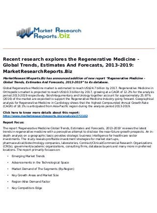 Recent research explores the Regenerative Medicine -
Global Trends, Estimates And Forecasts, 2013-2019:
MarketResearchReports.Biz
MarketResearchReports.Biz has announced addition of new report “Regenerative Medicine -
Global Trends, Estimates And Forecasts, 2013-2019” to its database.
Global Regenerative Medicine market is estimated to reach US$24.7 billion by 2017. Regenerative Medicine in
Orthopedics market is projected to reach US$10.3 billion by 2017, growing at a CAGR of 12.2% for the analysis
period 2013-2019 respectively. Skin/Integumentary and Urology together account for approximately 25.97%
(2016) of the market are expected to support the Regenerative Medicine Industry going forward. Geographical
analysis for Regenerative Medicine in Cardiology shows that the highest Compounded Annual Growth Rate
(CAGR) of 18.1% is anticipated from Asia-Pacific region during the analysis period 2013-2019.
Click here to know more details about this report:
http://www.marketresearchreports.biz/analysis/272102
Report Focus:
The report ‘Regenerative Medicine Global Trends, Estimates and Forecasts, 2013-2019’ reviews the latest
trends in regenerative medicine with a perceptive attempt to disclose the near-future growth prospects. An in-
depth analysis on a geographic basis provides strategic business intelligence for healthcare sector
investments. The study reveals profitable investment strategies for market start-ups,
pharmaceutical/biotechnology companies, laboratories, Contract/Clinical/Commercial Research Organizations
(CROs), government/academic organizations, consulting firms, database buyers and many more in preferred
locations. The report primarily focuses on:
• Emerging Market Trends
• Advancements in the Technological Space
• Market Demand of The Segments (By-Region)
• Key Growth Areas and Market Size
• Region-Wise Demand Factor
• Key Competitors Edge
 