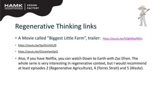 Regenerative Thinking links
• A Movie called ”Biggest Little Farm”, trailer: https://youtu.be/fcQKWkpPB3U
• https://youtu.be/SpcDcmOiLZ0
• https://youtu.be/GlzLwVweDpQ
• Also, if you have Netflix, you can watch Down to Earth with Zac Efron. The
whole serie is very interesting in regenerative context, but I would recommend
at least episodes 2 (Regenerative Agriculture), 4 (Torres Strait) and 5 (Waste).