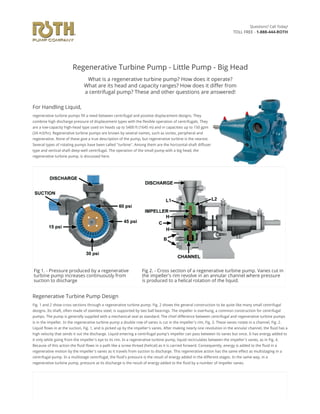 Regenerative Turbine Pump - Little Pump - Big Head
What is a regenerative turbine pump? How does it operate?
What are its head and capacity ranges? How does it di䑁䫠er from
a centrifugal pump? These and other questions are answered!
For Handling Liquid,
regenerative turbine pumps fill a need between centrifugal and positive displacement designs. They
combine high discharge pressure of displacement types with the flexible operation of centrifugals. They
are a low-capacity high-head type used on heads up to 5400 ft (1645 m) and in capacities up to 150 gpm
(34 m3/hr). Regenerative turbine pumps are known by several names, such as vortex, peripheral and
regenerative. None of these give a true description of the pump, but regenerative turbine is the nearest.
Several types of rotating pumps have been called "turbine". Among them are the horizontal-shaft diffuser
type and vertical-shaft deep-well centrifugal. The operation of the small pump with a big head, the
regenerative turbine pump, is discussed here.
Fig 1. - Pressure produced by a regenerative
turbine pump increases continuously from
suction to discharge
Fig 2. - Cross section of a regenerative turbine pump. Vanes cut in
the impeller's rim revolve in an annular channel where pressure
is produced to a helical rotation of the liquid.
Regenerative Turbine Pump Design
Fig. 1 and 2 show cross sections through a regenerative turbine pump. Fig. 2 shows the general construction to be quite like many small centrifugal
designs. Its shaft, often made of stainless steel, is supported by two ball bearings. The impeller is overhung, a common construction for centrifugal
pumps. The pump is generally supplied with a mechanical seal as standard. The chief difference between centrifugal and regenerative turbine pumps
is in the impeller. In the regenerative turbine pump a double row of vanes is cut in the impeller's rim, Fig. 3. These vanes rotate in a channel, Fig. 2.
Liquid flows in at the suction, Fig. 1, and is picked up by the impeller's vanes. After making nearly one revolution in the annular channel, the fluid has a
high velocity that sends it out the discharge. Liquid entering a centrifugal pump's impeller can pass between its vanes but once. It has energy added to
it only while going from the impeller's eye to its rim. In a regenerative turbine pump, liquid recirculates between the impeller's vanes, as in Fig. 4.
Because of this action the fluid flows in a path like a screw thread (helical) as it is carried forward. Consequently, energy is added to the fluid in a
regenerative motion by the impeller's vanes as it travels from suction to discharge. This regenerative action has the same effect as multistaging in a
centrifugal pump. In a multistage centrifugal, the fluid's pressure is the result of energy added in the different stages. In the same way, in a
regenerative turbine pump, pressure at its discharge is the result of energy added to the fluid by a number of impeller vanes.
Questions? Call Today!
TOLL FREE - 1-888-444-ROTH
 