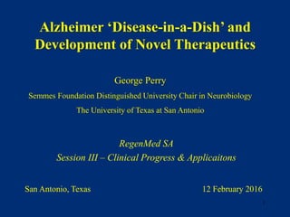 George Perry
Semmes Foundation Distinguished University Chair in Neurobiology
The University of Texas at San Antonio
RegenMed SA
Session III – Clinical Progress & Applicaitons
Alzheimer ‘Disease-in-a-Dish’ and
Development of Novel Therapeutics
San Antonio, Texas 12 February 2016
1
 
