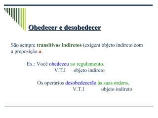 Obedecer e desobedecer São sempre  transitivos indiretos  (exigem objeto indireto com a preposição  a . Ex.: Você  obedeceu  ao regulamento .   V.T.I  objeto indireto   Os operários  desobedecerão   às suas ordens . V.T.I  objeto indireto 