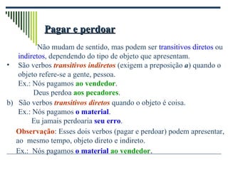 Pagar e perdoar   Não mudam de sentido, mas podem ser  transitivos diretos  ou indiretos , dependendo do tipo de objeto que apresentam. São verbos  transitivos indiretos  (exigem a preposição  a ) quando o objeto refere-se a gente, pessoa. Ex.: Nós pagamos  ao vendedor . Deus perdoa  aos pecadores . b)  São verbos  transitivos diretos  quando o objeto é coisa. Ex.: Nós pagamos  o material .   Eu jamais perdoaria  seu erro . Observação : Esses dois verbos (pagar e perdoar) podem apresentar,  ao  mesmo tempo, objeto direto e indireto.   Ex.:  Nós pagamos  o material   ao vendedor . 