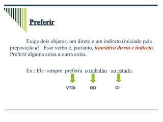 Preferir Exige dois objetos: um direto e um indireto (iniciado pela preposição  a ).  Esse verbo é, portanto,  transitivo direto e indireto . Preferir alguma coisa a outra coisa. Ex.: Ele  sempre  preferiu  o trabalho   a o estudo .  VTDI OD OI 