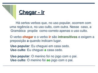 Chegar - Ir Há certos verbos que, no uso popular, ocorrem com uma regência e, no uso culto, com outra. Nesse  caso, a  Gramática  propõe  como correto apenas o uso culto. O verbo  chegar   e o verbo  ir  são  intransitivos  e exigem a preposição  a  quando indicam lugar. Uso popular : Eu cheguei em casa cedo. Uso culto : Eu cheguei  a   casa cedo. Uso popular : O menino foi no jogo com o pai. Uso culto : O menino foi  ao  jogo com o pai. 