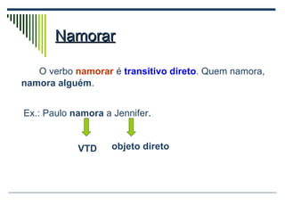 Namorar O verbo  namorar  é  transitivo direto . Quem namora,  namora alguém . Ex.: Paulo  namora  a Jennifer . VTD objeto direto 