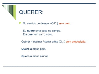 QUERER: No sentido de desejar (O.D )  sem prep . Eu  quero  uma casa no campo. Ela  quer  um carro novo. Querer = estimar / sentir afeto (O.I )  com preposição . Quero a  meus pais. Quero a  meus alunos 