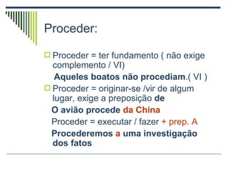 Proceder: Proceder = ter fundamento ( não exige complemento / VI) Aqueles boatos não   procediam .( VI ) Proceder = originar-se /vir de algum lugar, exige a preposição  de O avião procede  da   China Proceder = executar / fazer  + prep. A Procederemos  a  uma investigação dos fatos 