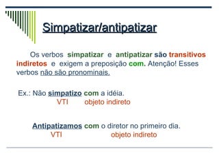 Simpatizar/antipatizar Os verbos  simpatizar   e  antipatizar  são  transitivos indiretos   e  exigem a preposição   com .  Atenção! Esses verbos  não são pronominais. Ex.: Não  simpatizo   com  a idéia.  VTI  objeto indireto Antipatizamos   com  o diretor no primeiro dia. VTI   objeto indireto 