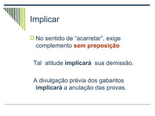 Implicar  No sentido de “acarretar”, exige complemento  sem preposição Tal  atitude  implicará  sua demissão. A divulgação prévia dos gabaritos  implicará  a anulação das provas. 