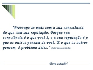 “ Preocupe-se mais com a sua consciência do que com sua reputação. Porque sua consciência é o que você é, e a sua reputação é o que os outros pensam de você. E o que os outros pensam, é problema deles.”   (Autor desconhecido) Bom estudo! 