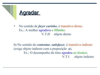 Agradar  No sentido de  fazer carinho , é  transitivo direto. Ex.: A mulher  agradava  o filhinho .   V.T.D objeto direto b) No sentido de  contentar, satisfazer , é  transitivo indireto (exige objeto indireto com a preposição  a ) . Ex.: O desempenho do time  agradou  ao técnico . V.T.I  objeto indireto 
