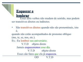Esquecer e lembrar Esses dois verbos não mudam de sentido, mas podem ser transitivos diretos ou indiretos. São  transitivos diretos  quando não são pronominais, isto é, quando não estão acompanhados de pronome oblíquo  (me, te, se, nos, etc.). Ex.: Eu  lembrei   seu aniversário .   V.T.D  objeto direto  Jamais  esqueceremos   esse dia . V.T.D  objeto direto   Esses são fatos  que  ela já  esqueceu . OD  V.T.D 