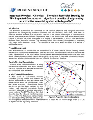 Integrated Physical - Chemical – Biological Remedial Strategy for
 TPH Impacted Groundwater: significant benefits of augmenting
         an extractive remedial system with RegenOx™

Introduction
This document summarises the combined use of physical, chemical and biological remediation
approaches to synergistically increase treatment rate and efficiency, save costs, and meet an
inflexible remedial deadline on a UK project. The use of the specific technologies in combination for
the first time in this project provides benefits that none of the technologies used alone could achieve.
Central to this was the novel exploitation of a feature of the RegenOx™ product that was initially
designed for an alternative purpose. The success of this is demonstrated in the pioneering ‘treatment-
train’ case study presented below. The principle is now being widely exploited in a variety of
additional projects.

Project Background
Geo2 Remediation Ltd. carried out the remediation of a former service station following historic
leakage from underground storage tanks (UST’s), which had resulted in total petroleum hydrocarbon
(TPH) contamination of the groundwater. Concentrations were significant near the source area, with
plume migration down-gradient towards the edge of the property. A fixed-price remediation strategy
was agreed with the client against a fixed and inflexible development deadline.

Ex situ Physical Remediation
The initial works comprised the UST’s being                                                GW Flow
made safe and removed, after which some of
the most impacted soils were excavated from
around the tank base and walls.

In situ Physical Remediation
In April 2006, a Dual-Phase Vacuum
Extraction (DPVE) system was installed to
recover residual LNAPL and reduce the TPH
concentration within the groundwater. Over
one year’s operation, contamination levels
across the site had been reduced but the
system had reached asymptotic levels
commonly observed in physical abstraction-
based systems. The DPVE unit was then shut     N                               RegenOx Inj Feb 2007
down to allow for rebound monitoring which                                     RegenOx Inj March 2007
showed that the free-phase contamination
had been successfully removed. However, the       Figure 1. RegenOx Injection Locations
dissolved phase TPH concentration had not reduced to below the site specific target levels (SSTL’s)
as agreed with the regulatory authorities.




                                                                                               page 1 of 4
 