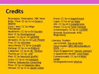 Credits
• Petersplatz: Petersplatz: NBC News
• Brille: Flickr CC by-nc-nd Severin
Sadjina
• Lions / Ants: CC by Helge
Fahrnberger
• Musikhören: CC by-sa Ed Yourdon
• iPad: CC by flickingerbrad
• Zünder: CC by-nc-nd Ipk90901
• Akropolis: CC by-nc-nd Loic Pinseel
• Frau: CC by nd1mbee
• Jesus-Handy: CC by-sa LivingOS
• Vorhang: CC by-nc-sa Bildbunt
• 2 Mädchen: CC by-sa Mr. Theklan
• Thumbs up: CC by .reid
• iPad: CC by Newtown graffiti
• Lücke: CC by-nc-nd westpark
• Eisberg: Intersection Consulting
• Pizza: CC by-sa Sebastian Mary
• Hörsaal: CC by-nc-sa daniel-weber
• Kreuz: CC by-sa bogenfreund
• Logos: CC by-sa luc legay
• Uhr: CC by-nd h.koppdelaney
• Wiese: CC by-sa Tanel Teemusk
• Schattenspiel: CC by-nc cx33000
• Betende Studierende: KHG
Regensburg
Literatur, Studien:
• Jan Schmidt, Das neue Netz
• Sinus-Studien MDG-Milieuhandbuch,
DIVSI, …)
• Sinus/Engagement: Hannes Jaehnert
• 4 Quadranten-Modell: Lena Doppl
• Contentmodell: CC by-nd Mirko
Lange
• Strategieelemente @hofrat
 