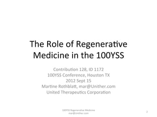 The	
  Role	
  of	
  Regenera-ve	
  
Medicine	
  in	
  the	
  100YSS	
  
Contribu-on	
  128,	
  ID	
  1172	
  
100YSS	
  Conference,	
  Houston	
  TX	
  	
  
2012	
  Sept	
  15	
  
Mar-ne	
  RothblaF,	
  mar@Unither.com	
  
United	
  Therapeu-cs	
  Corpora-on	
  
100YSS	
  Regenera-ve	
  Medicine	
  
mar@Unither.com	
  
2	
  
 