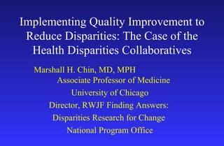 Implementing Quality Improvement to Reduce Disparities: The Case of the Health Disparities Collaboratives Marshall H. Chin, MD, MPH  Associate Professor of Medicine University of Chicago Director, RWJF Finding Answers:  Disparities Research for Change  National Program Office 