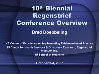 10 th  Biennial Regenstrief Conference Overview Brad Doebbeling VA Center of Excellence on Implementing Evidence-based Practice IU Center for Health Services & Outcomes Research, Regenstrief Institute, Inc. IU School of Medicine October 2-4, 2007 