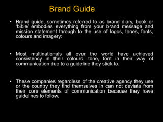• Brand guide, sometimes referred to as brand diary, book or
‘bible’ embodies everything from your brand message and
mission statement through to the use of logos, tones, fonts,
colours and imagery:
• Most multinationals all over the world have achieved
consistency in their colours, tone, font in their way of
communication due to a guideline they stick to.
• These companies regardless of the creative agency they use
or the country they find themselves in can not deviate from
their core elements of communication because they have
guidelines to follow.
Brand Guide
 