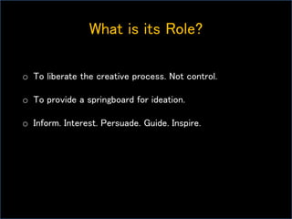 What is its Role?
o To liberate the creative process. Not control.
o To provide a springboard for ideation.
o Inform. Interest. Persuade. Guide. Inspire.
 