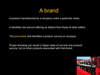A brand
A product manufactured by a company under a particular name.
It identifies one service offering as distinct from those of other sellers
The personality that identifies a product, service or company.
Proper branding can result in higher sales of not only one product/
service, but on other products associated with that brand.
 