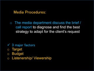 Media Procedures:
o The media department discuss the brief /
call report to diagnose and find the best
strategy to adapt for the client’s request
 3 major factors
o Target
o Budget
o Listenership/ Viewership
 