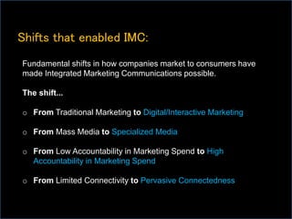 Shifts that enabled IMC:
Fundamental shifts in how companies market to consumers have
made Integrated Marketing Communications possible.
The shift...
o From Traditional Marketing to Digital/Interactive Marketing
o From Mass Media to Specialized Media
o From Low Accountability in Marketing Spend to High
Accountability in Marketing Spend
o From Limited Connectivity to Pervasive Connectedness
 
