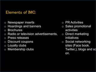 Elements of IMC:
o Newspaper inserts
o Hoardings and banners
o Brochures
o Radio or television advertisements,
o Press releases
o Discount coupons
o Loyalty clubs
o Membership clubs
o PR Activities
o Sales promotional
activities
o Direct marketing
initiatives
o Social networking
sites (Face book.
Twitter,), blogs and so
on.
 