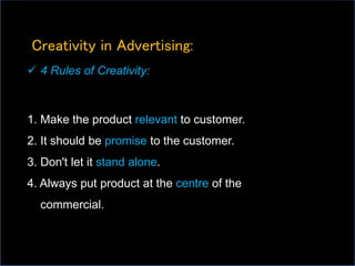 Creativity in Advertising:
 4 Rules of Creativity:
1. Make the product relevant to customer.
2. It should be promise to the customer.
3. Don't let it stand alone.
4. Always put product at the centre of the
commercial.
 