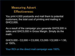 Measuring Advert
Effectiveness:
You print 4,000 postcards and mail them to potential
customers; the total cost of printing and mailing is
GHC2,000.
As a result of the campaign you generate GHC9,500 in
sales and GHC5,000 in Gross Margin. Simply do the
math:
GHC5,000 - C2,000 = C3,000; C3,000 / C2,000 = 1.50,
or 150%.
Your ROI on the direct mail campaign was 150%.
 