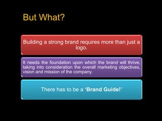 But What?
Building a strong brand requires more than just a
logo.
It needs the foundation upon which the brand will thrive,
taking into consideration the overall marketing objectives,
vision and mission of the company.
There has to be a ‘Brand Guide!’
 