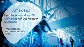 RESTRICTED
Confidential
©AmadeusITGroupanditsaffiliatesandsubsidiaries
RESTRICTED
Confidential
Amadeus
Supercharge your MongoDB
Deployment with Ops Manager
Automation
Arkadiusz Borucki,
Senior Service Reliability
Engineer
 